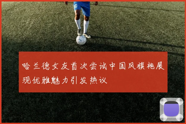 哈兰德女友首次尝试中国风旗袍展现优雅魅力引发热议