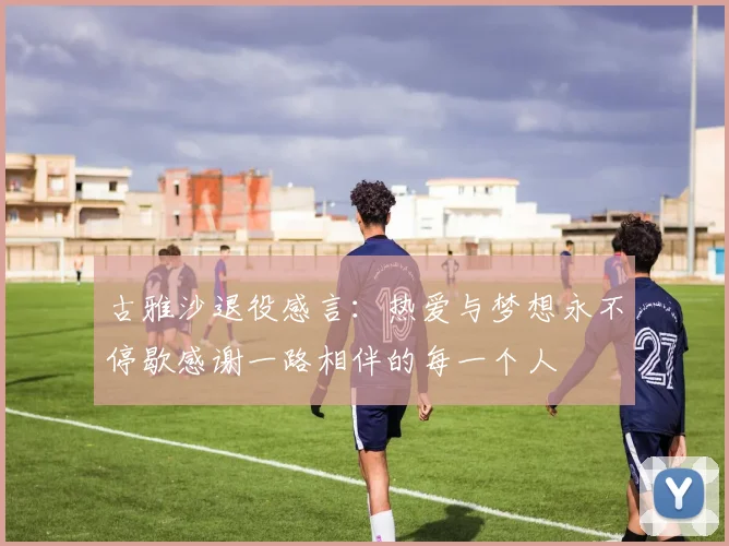 古雅沙退役感言：热爱与梦想永不停歇感谢一路相伴的每一个人