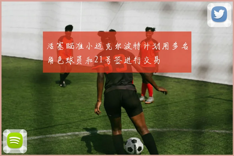 活塞瞄准小迈克尔波特计划用多名角色球员和21号签进行交易