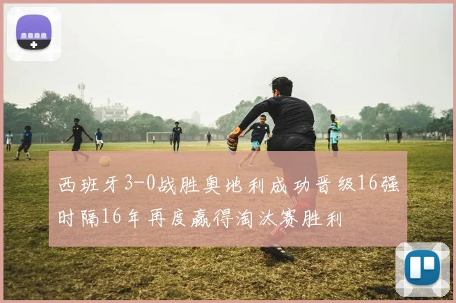 西班牙3-0战胜奥地利成功晋级16强时隔16年再度赢得淘汰赛胜利
