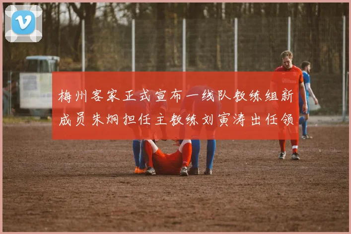 梅州客家正式宣布一线队教练组新成员朱炯担任主教练刘寅涛出任领队