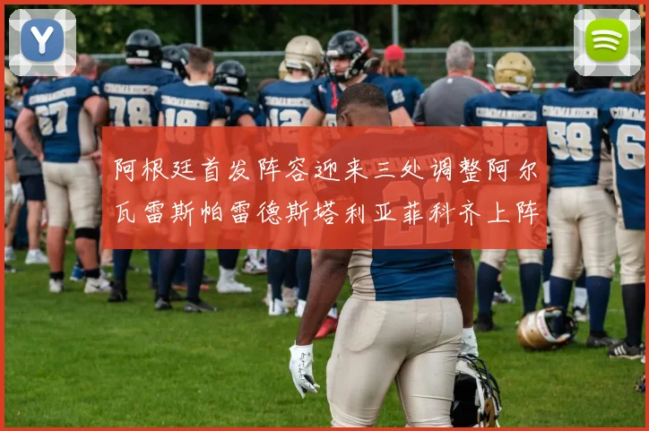 阿根廷首发阵容迎来三处调整阿尔瓦雷斯帕雷德斯塔利亚菲科齐上阵