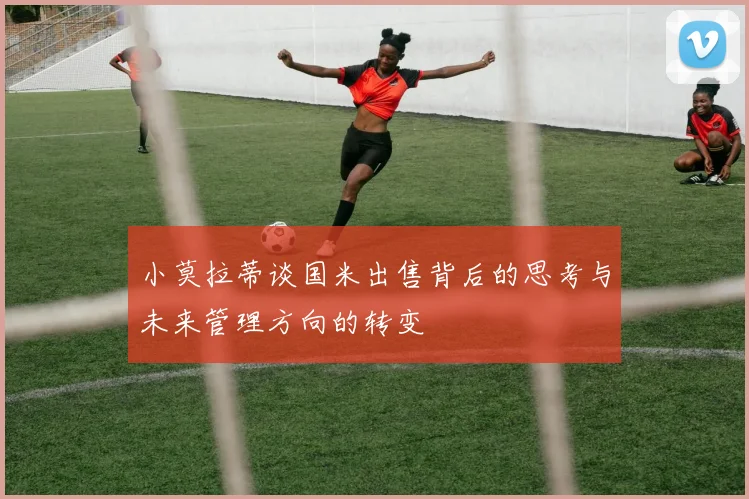小莫拉蒂谈国米出售背后的思考与未来管理方向的转变