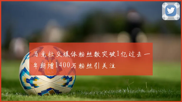 马竞社交媒体粉丝数突破1亿过去一年新增1400万粉丝引关注
