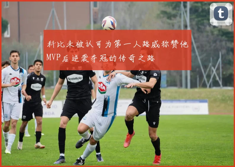 科比未被认可为第一人路威称赞他MVP后逆袭夺冠的传奇之路