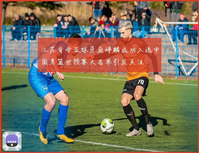 江苏肯帝亚球员庞峥麟成功入选中国男篮世预赛大名单引发关注