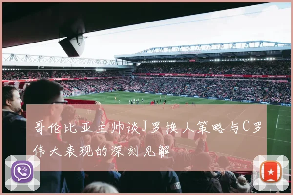 哥伦比亚主帅谈J罗换人策略与C罗伟大表现的深刻见解