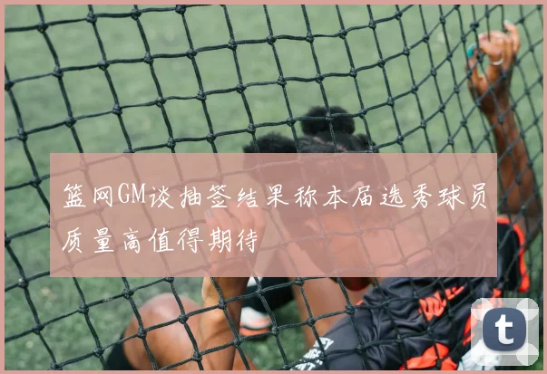 篮网GM谈抽签结果称本届选秀球员质量高值得期待