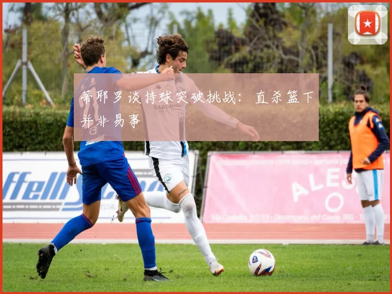 蒂耶罗谈持球突破挑战：直杀篮下并非易事