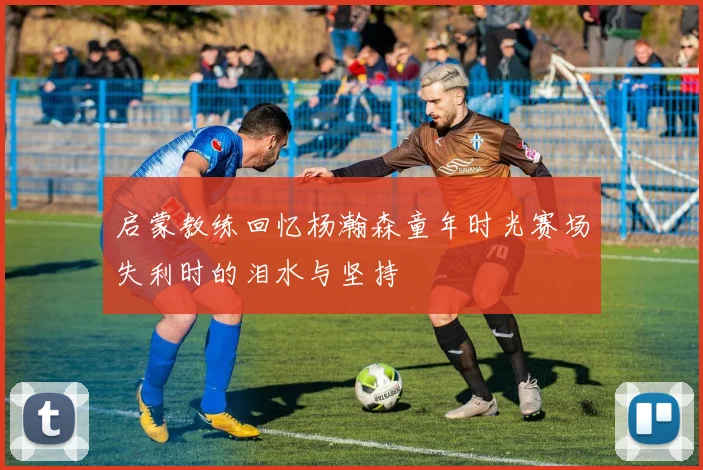 启蒙教练回忆杨瀚森童年时光赛场失利时的泪水与坚持