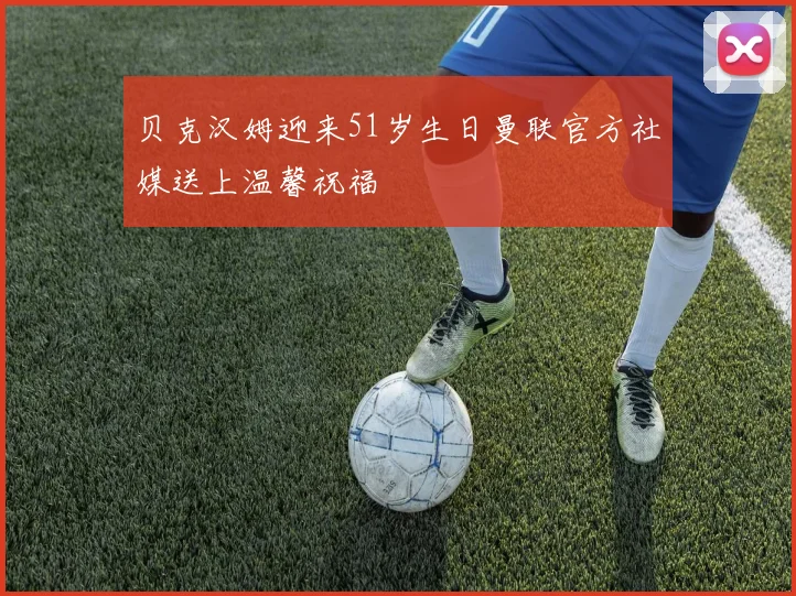 贝克汉姆迎来51岁生日曼联官方社媒送上温馨祝福