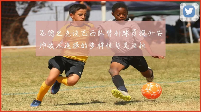 恩德里克谈巴西队替补球员提升安帅战术选择的多样性与灵活性