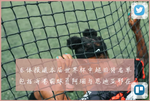 东体报道本届世界杯中超旧将名单包括海港前球员阿瑙与恩迪亚耶在内的10位球员