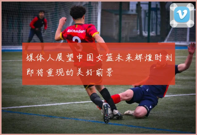 媒体人展望中国女篮未来辉煌时刻即将重现的美好前景