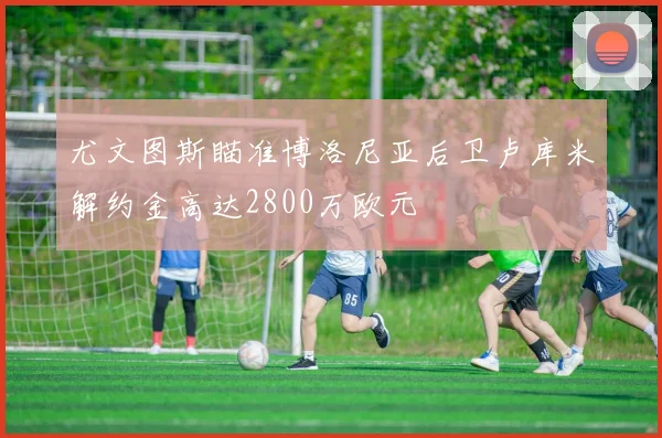 尤文图斯瞄准博洛尼亚后卫卢库米解约金高达2800万欧元