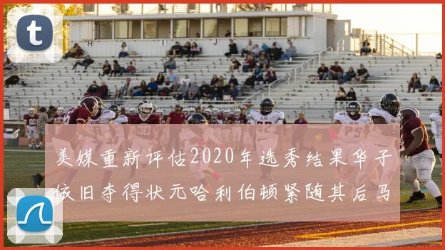 美媒重新评估2020年选秀结果华子依旧夺得状元哈利伯顿紧随其后马克西位列探花