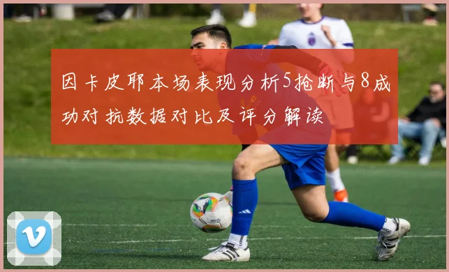 因卡皮耶本场表现分析5抢断与8成功对抗数据对比及评分解读
