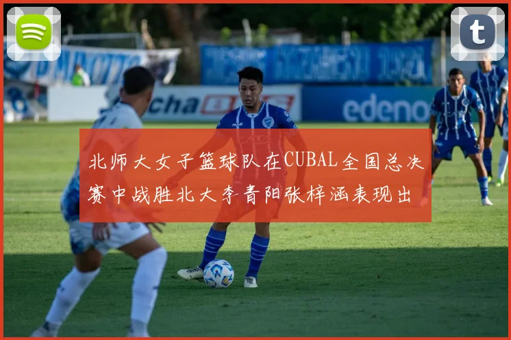 北师大女子篮球队在CUBAL全国总决赛中战胜北大李青阳张梓涵表现出色助力胜利