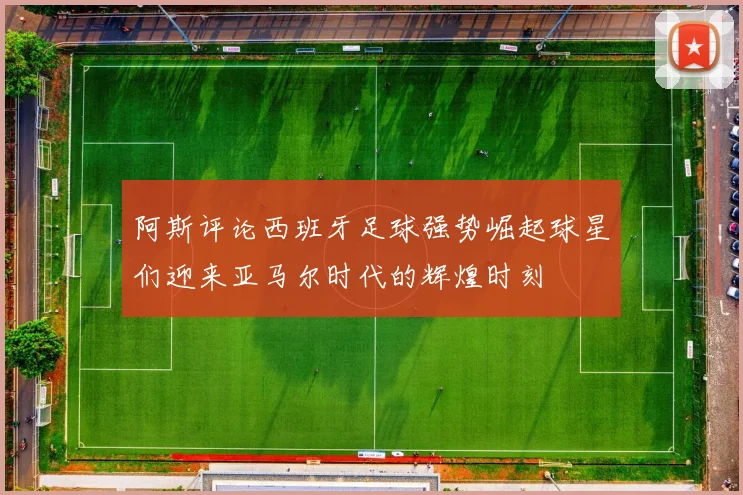 阿斯评论西班牙足球强势崛起球星们迎来亚马尔时代的辉煌时刻