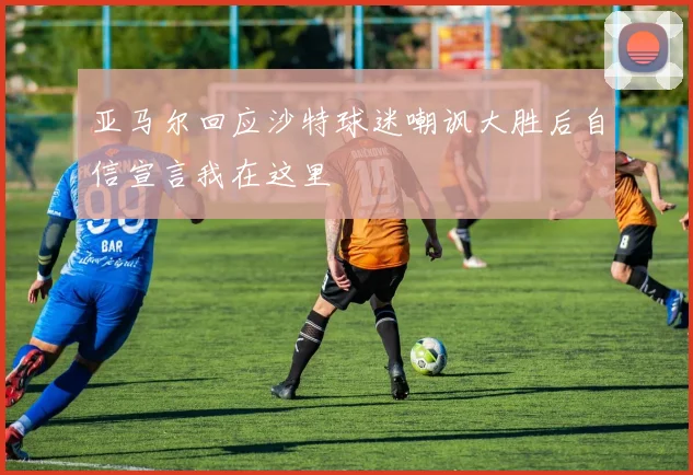亚马尔回应沙特球迷嘲讽大胜后自信宣言我在这里